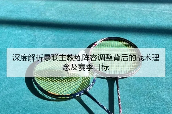 深度解析曼联主教练阵容调整背后的战术理念及赛季目标 - MK SPORTS